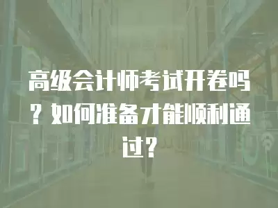 高級會計師考試開卷嗎？如何準備才能順利通過？