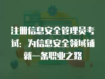 注冊信息安全管理員考試：為信息安全領域鋪就一條職業之路