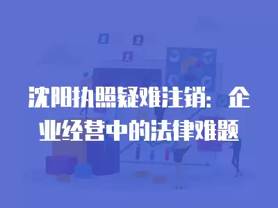 沈陽執照疑難注銷：企業經營中的法律難題