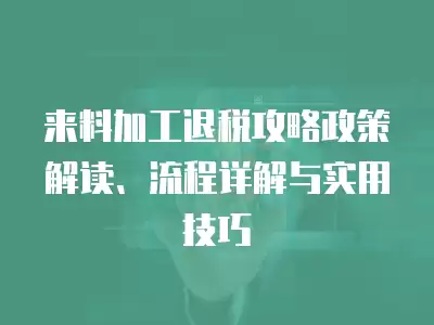 來料加工退稅攻略政策解讀、流程詳解與實用技巧