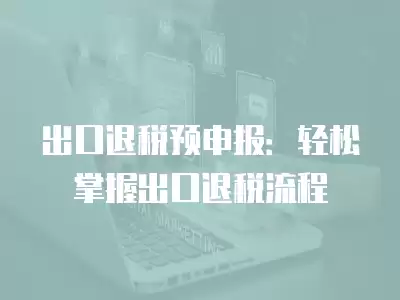 出口退稅預(yù)申報：輕松掌握出口退稅流程