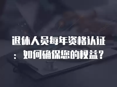 退休人員每年資格認證：如何確保您的權益？