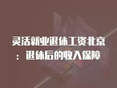 靈活就業退休工資北京：退休后的收入保障