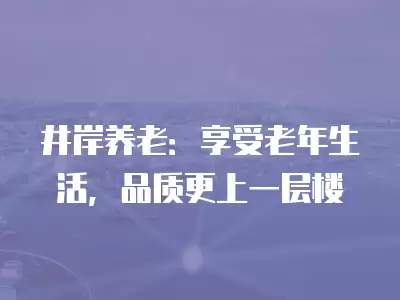 井岸養老：享受老年生活，品質更上一層樓