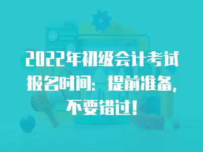 2022年初級會計考試報名時間：提前準備，不要錯過！