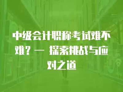 中級會計職稱考試難不難？— 探索挑戰與應對之道