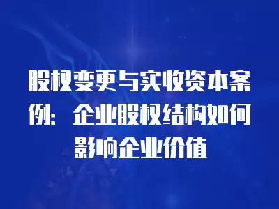 股權變更與實收資本案例：企業股權結構如何影響企業價值