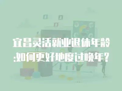 宜昌靈活就業退休年齡:如何更好地度過晚年?