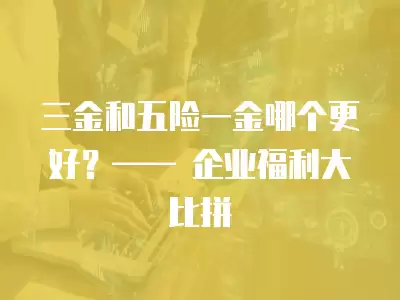 三金和五險一金哪個更好？—— 企業福利大比拼