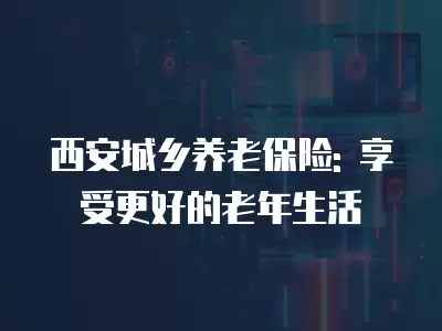 西安城鄉(xiāng)養(yǎng)老保險: 享受更好的老年生活