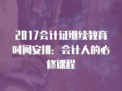 2017會計證繼續教育時間安排：會計人的必修課程