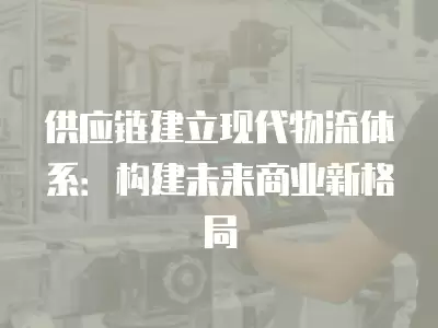 供應鏈建立現代物流體系：構建未來商業新格局