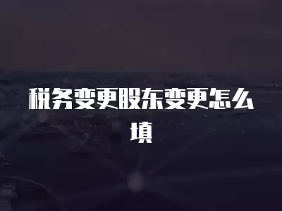 稅務變更股東變更怎么填