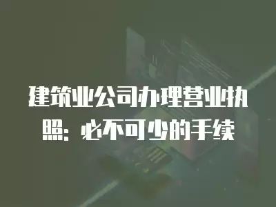 建筑業公司辦理營業執照: 必不可少的手續