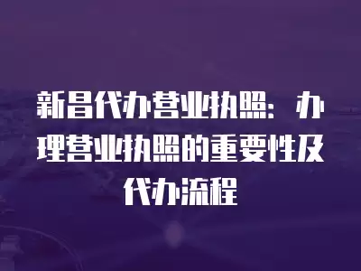 新昌代辦營業執照：辦理營業執照的重要性及代辦流程