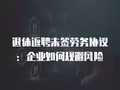 退休返聘未簽勞務協議：企業如何規避風險