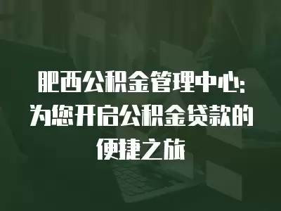 肥西公積金管理中心: 為您開啟公積金貸款的便捷之旅