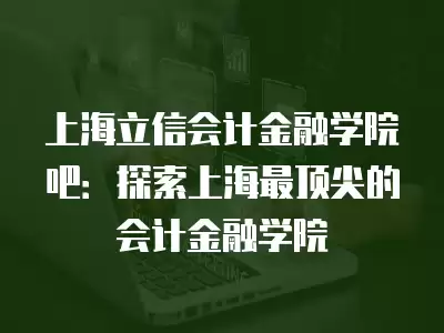 上海立信會計金融學院吧：探索上海最頂尖的會計金融學院