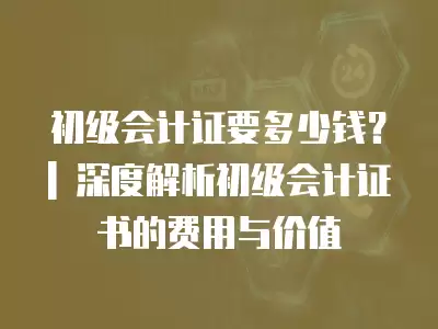 初級會計證要多少錢？| 深度解析初級會計證書的費用與價值