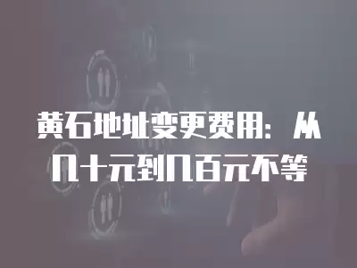 黃石地址變更費用：從幾十元到幾百元不等