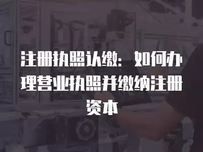 注冊執照認繳：如何辦理營業執照并繳納注冊資本