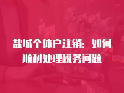 鹽城個體戶注銷：如何順利處理稅務問題