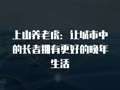 上山養老虎：讓城市中的長者擁有更好的晚年生活