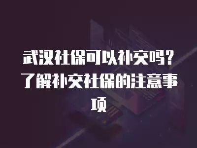 武漢社保可以補交嗎？了解補交社保的注意事項