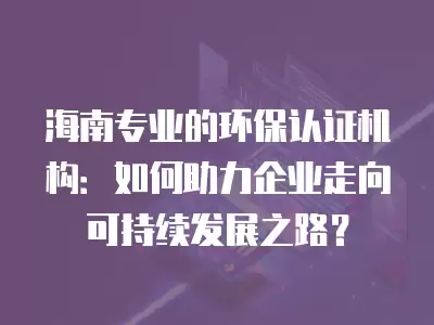 海南專業(yè)的環(huán)保認(rèn)證機(jī)構(gòu)：如何助力企業(yè)走向可持續(xù)發(fā)展之路？