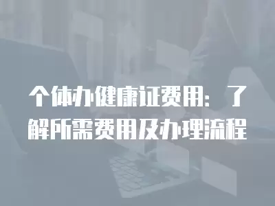 個體辦健康證費用：了解所需費用及辦理流程