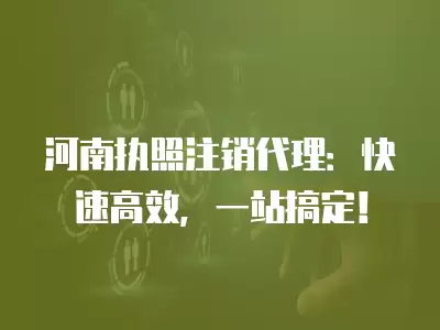 河南執照注銷代理：快速高效，一站搞定！