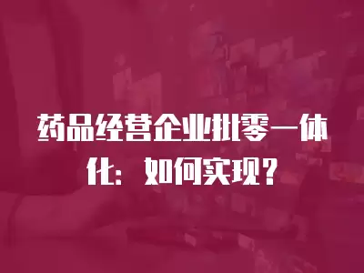 藥品經(jīng)營企業(yè)批零一體化：如何實現(xiàn)？