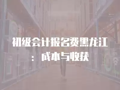 初級會計報名費黑龍江：成本與收獲