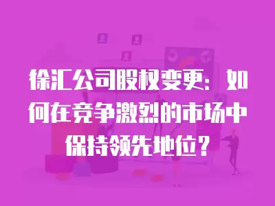 徐匯公司股權變更：如何在競爭激烈的市場中保持領先地位？