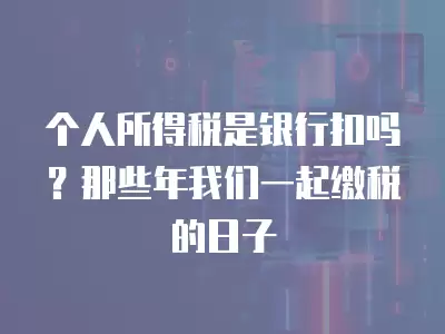 個人所得稅是銀行扣嗎？那些年我們一起繳稅的日子