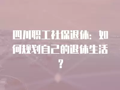 四川職工社保退休：如何規劃自己的退休生活？