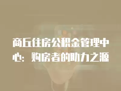 商丘住房公積金管理中心：購房者的助力之源