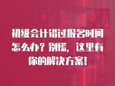 初級會計錯過報名時間怎么辦？別慌，這里有你的解決方案！