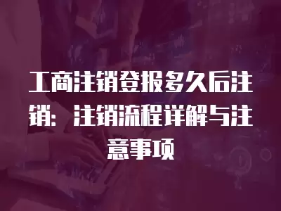 工商注銷登報多久后注銷：注銷流程詳解與注意事項