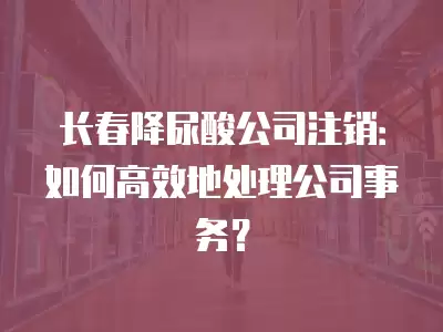 長春降尿酸公司注銷：如何高效地處理公司事務？