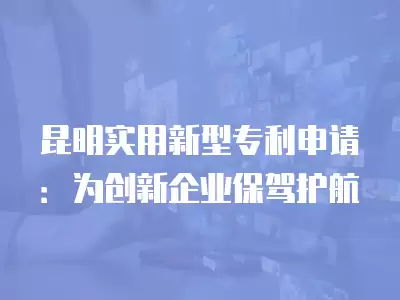 昆明實用新型專利申請：為創新企業保駕護航