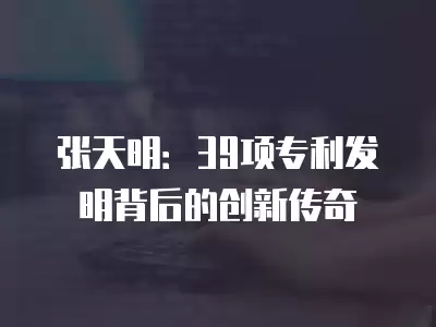 張天明：39項專利發明背后的創新傳奇