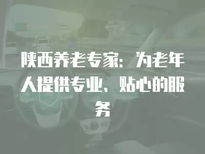 陜西養(yǎng)老專家：為老年人提供專業(yè)、貼心的服務(wù)