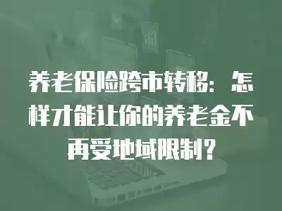 養老保險跨市轉移：怎樣才能讓你的養老金不再受地域限制？