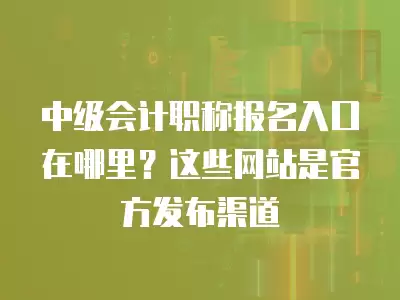 中級會計職稱報名入口在哪里？這些網站是官方發布渠道