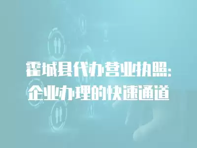 霍城縣代辦營業執照：企業辦理的快速通道