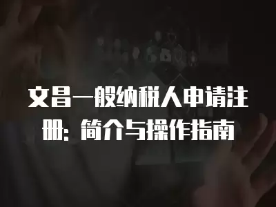 文昌一般納稅人申請注冊: 簡介與操作指南