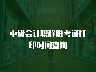 中級會計職稱準考證打印時間查詢