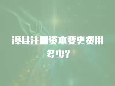 漳縣注冊資本變更費用多少？