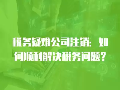 稅務疑難公司注銷：如何順利解決稅務問題？